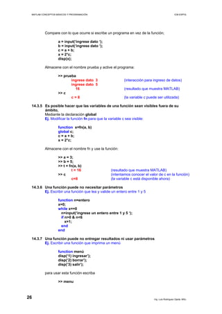 MATLAB CONCEPTOS BÁSICOS Y PROGRAMACIÓN ICM ESPOL
Compare con lo que ocurre si escribe un programa en vez de la función;
a = input(‘ingrese dato ‘);
b = input(‘ingrese dato ‘);
c = a + b;
x = 2*c;
disp(x);
Almacene con el nombre prueba y active el programa:
>> prueba
ingrese dato 3 (interacción para ingreso de datos)
ingrese dato 5
16 (resultado que muestra MATLAB)
>> c
c = 8 (la variable c puede ser utilizada)
14.3.5 Es posible hacer que las variables de una función sean visibles fuera de su
ámbito,
Mediante la declaración global
Ej. Modificar la función fn para que la variable c sea visible:
function x=fn(a, b)
global c;
c = a + b;
x = 2*c;
Almacene con el nombre fn y use la función:
>> a = 3;
>> b = 5;
>> t = fn(a, b)
t = 16 (resultado que muestra MATLAB)
>> c (intentamos conocer el valor de c en la función)
c=8 (la variable c está disponible ahora)
14.3.6 Una función puede no necesitar parámetros
Ej. Escribir una función que lea y valide un entero entre 1 y 5
function n=entero
x=0;
while x==0
n=input(‘ingrese un entero entre 1 y 5 ‘);
if n>0 & n<6
x=1;
end
end
14.3.7 Una función puede no entregar resultados ni usar parámetros
Ej. Escribir una función que imprima un menú
function menú
disp(‘1) ingresar’);
disp(‘2) borrar’);
disp(‘3) salir’);
para usar esta función escriba
>> menu
Ing. Luis Rodríguez Ojeda, MSc.
26
 