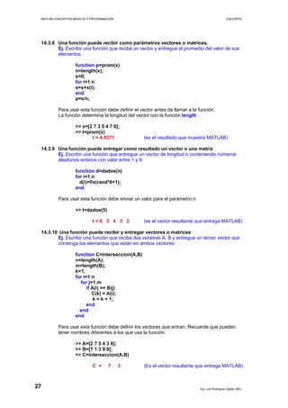 MATLAB CONCEPTOS BÁSICOS Y PROGRAMACIÓN ICM ESPOL
14.3.8 Una función puede recibir como parámetros vectores o matrices.
Ej. Escribir una función que reciba un vector y entregue el promedio del valor de sus
elementos.
function p=prom(x)
n=length(x);
s=0;
for i=1:n
s=s+x(i);
end
p=s/n;
Para usar esta función debe definir el vector antes de llamar a la función.
La función determina la longitud del vector con la función length
>> x=[2 7 3 5 4 7 6];
>> t=prom(x)
t = 4.8571 (es el resultado que muestra MATLAB)
14.3.9 Una función puede entregar como resultado un vector o una matriz
Ej. Escribir una función que entregue un vector de longitud n conteniendo números
aleatorios enteros con valor entre 1 y 6:
function d=dados(n)
for i=1:n
d(i)=fix(rand*6+1);
end
Para usar esta función debe enviar un valor para el parámetro n:
>> t=dados(5)
t = 6 3 4 3 2 (es el vector resultante que entrega MATLAB)
14.3.10 Una función puede recibir y entregar vectores o matrices
Ej. Escribir una función que reciba dos vectores A, B y entregue un tercer vector que
contenga los elementos que están en ambos vectores:
function C=interseccion(A,B)
n=length(A);
m=length(B);
k=1;
for i=1:n
for j=1:m
if A(i) == B(j)
C(k) = A(i);
k = k + 1;
end
end
end
Para usar esta función debe definir los vectores que entran. Recuerde que pueden
tener nombres diferentes a los que usa la función:
>> A=[2 7 5 4 3 8];
>> B=[7 1 3 9 0];
>> C=interseccion(A,B)
C = 7 3 (Es el vector resultante que entrega MATLAB)
Ing. Luis Rodríguez Ojeda, MSc.
27
 