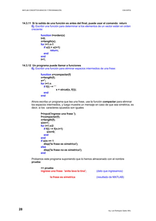 MATLAB CONCEPTOS BÁSICOS Y PROGRAMACIÓN ICM ESPOL
14.3.11 Si la salida de una función es antes del final, puede usar el comando return
Ej. Escribir una función para determinar si los elementos de un vector están en orden
creciente:
function t=orden(x)
t=0;
n=length(x);
for i=1:n-1
if x(i) > x(i+1)
return;
end
end
t=1;
14.3.12 Un programa puede llamar a funciones
Ej. Escribir una función para eliminar espacios intermedios de una frase:
function x=compactar(f)
n=length(f);
x='';
for i=1:n
if f(i) ~= ' '
x = strcat(x, f(i));
end
end
Ahora escriba un programa que lea una frase, use la función compactar para eliminar
los espacios intermedios, y luego muestre un mensaje en caso de que sea simétrica, es
decir, si los caracteres opuestos son iguales
f=input('ingrese una frase ');
f=compactar(f);
n=length(f);
sim=1;
for i=1:n/2
if f(i) ~= f(n-i+1)
sim=0;
end
end
if sim == 1
disp('la frase es simetrica');
else
disp('la frase no es simetrica');
end
Probamos este programa suponiendo que lo hemos almacenado con el nombre
prueba:
>> prueba
ingrese una frase 'anita lava la tina'; (dato que ingresamos)
la frase es simetrica (resultado de MATLAB)
Ing. Luis Rodríguez Ojeda, MSc.
28
 