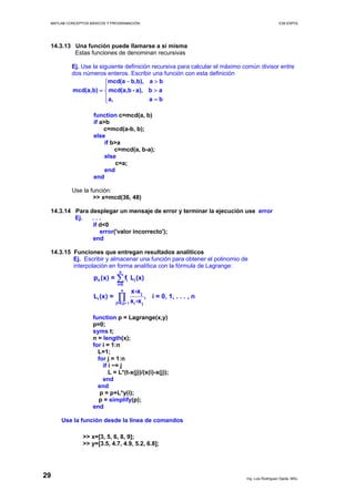 MATLAB CONCEPTOS BÁSICOS Y PROGRAMACIÓN ICM ESPOL
14.3.13 Una función puede llamarse a si misma
Estas funciones de denominan recursivas
Ej. Use la siguiente definición recursiva para calcular el máximo común divisor entre
dos números enteros. Escribir una función con esta definición
mcd(a b,b), a b
mcd(a,b) mcd(a,b - a), b a
a, a b
− >⎧
⎪
= >⎨
⎪ =⎩
function c=mcd(a, b)
if a>b
c=mcd(a-b, b);
else
if b>a
c=mcd(a, b-a);
else
c=a;
end
end
Use la función:
>> x=mcd(36, 48)
14.3.14 Para desplegar un mensaje de error y terminar la ejecución use error
Ej. . . .
if d<0
error('valor incorrecto');
end
14.3.15 Funciones que entregan resultados analíticos
Ej. Escribir y almacenar una función para obtener el polinomio de
interpolación en forma analítica con la fórmula de Lagrange:
n
n i i
i=0
n
j
i
j=0,j i i j
p (x) = f L (x)
x-x
L (x) = , i = 0, 1, . . . , n
x -x≠
∑
∏
function p = Lagrange(x,y)
p=0;
syms t;
n = length(x);
for i = 1:n
L=1;
for j = 1:n
if i ~= j
L = L*(t-x(j))/(x(i)-x(j));
end
end
p = p+L*y(i);
p = simplify(p);
end
Use la función desde la línea de comandos
>> x=[3, 5, 6, 8, 9];
>> y=[3.5, 4.7, 4.9, 5.2, 6.8];
Ing. Luis Rodríguez Ojeda, MSc.
29
 