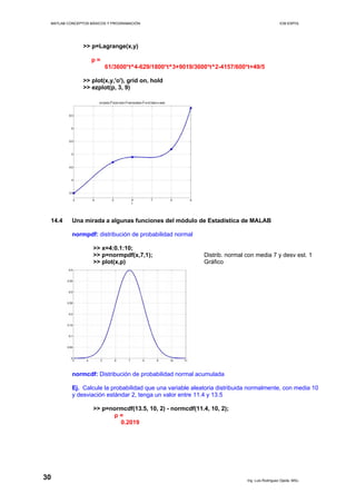 MATLAB CONCEPTOS BÁSICOS Y PROGRAMACIÓN ICM ESPOL
>> p=Lagrange(x,y)
p =
61/3600*t^4-629/1800*t^3+9019/3600*t^2-4157/600*t+49/5
>> plot(x,y,'o'), grid on, hold
>> ezplot(p, 3, 9)
14.4 Una mirada a algunas funciones del módulo de Estadística de MALAB
normpdf: distribución de probabilidad normal
>> x=4:0.1:10;
>> p=normpdf(x,7,1); Distrib. normal con media 7 y desv est. 1
>> plot(x,p) Gráfico
normcdf: Distribución de probabilidad normal acumulada
Ej. Calcule la probabilidad que una variable aleatoria distribuida normalmente, con media 10
y desviación estándar 2, tenga un valor entre 11.4 y 13.5
>> p=normcdf(13.5, 10, 2) - normcdf(11.4, 10, 2);
p =
0.2019
Ing. Luis Rodríguez Ojeda, MSc.
30
 