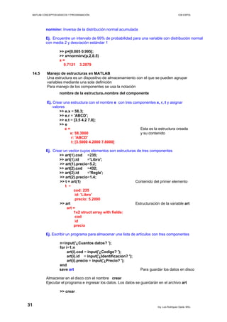 MATLAB CONCEPTOS BÁSICOS Y PROGRAMACIÓN ICM ESPOL
norminv: Inversa de la distribución normal acumulada
Ej. Encuentre un intervalo de 99% de probabilidad para una variable con distribución normal
con media 2 y desviación estándar 1
>> p=[0.005 0.995];
>> x=norminv(p,2,0.5)
x =
0.7121 3.2879
14.5 Manejo de estructuras en MATLAB
Una estructura es un dispositivo de almacenamiento con el que se pueden agrupar
variables mediante una sola definición
Para manejo de los componentes se usa la notación
nombre de la estructura.nombre del componente
Ej. Crear una estructura con el nombre e con tres componentes x, r, t y asignar
valores
>> e.x = 58.3;
>> e.r = 'ABCD';
>> e.t = [3.5 4.2 7.8];
>> e
e = Esta es la estructura creada
x: 58.3000 y su contenido
r: 'ABCD'
t: [3.5000 4.2000 7.8000]
Ej. Crear un vector cuyos elementos son estructuras de tres componentes
>> art(1).cod =235;
>> art(1).id ='Libro';
>> art(1).precio=5.2;
>> art(2).cod =432;
>> art(2).id ='Regla';
>> art(2).precio=1.4;
>> t = art(1) Contenido del primer elemento
t =
cod: 235
id: 'Libro'
precio: 5.2000
>> art Estructuración de la variable art
art =
1x2 struct array with fields:
cod
id
precio
Ej. Escribir un programa para almacenar una lista de artículos con tres componentes
n=input('¿Cuantos datos? ');
for i=1:n
art(i).cod = input('¿Codigo? ');
art(i).id = input('¿Identificacion? ');
art(i).precio = input('¿Precio? ');
end
save art Para guardar los datos en disco
Almacenar en el disco con el nombre crear
Ejecutar el programa e ingresar los datos. Los datos se guardarán en el archivo art
>> crear
Ing. Luis Rodríguez Ojeda, MSc.
31
 