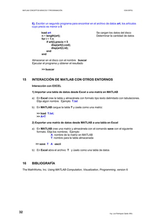 MATLAB CONCEPTOS BÁSICOS Y PROGRAMACIÓN ICM ESPOL
Ej. Escribir un segundo programa para encontrar en el archivo de datos art, los artículos
cuyo precio es menor a 5
load art Se cargan los datos del disco
n = length(art); Determinar la cantidad de datos
for i = 1:n
if art(i).precio < 5
disp(art(i).cod);
disp(art(i).id);
end
end
Almacenar en el disco con el nombre buscar
Ejecutar el programa y obtener el resultado
>> buscar
15 INTERACCIÓN DE MATLAB CON OTROS ENTORNOS
Interacción con EXCEL
1) Importar una tabla de datos desde Excel a una matriz en MATLAB
a) En Excel cree la tabla y almacénela con formato tipo texto delimitado con tabulaciones.
Elija algún nombre. Ejemplo T.txt
b) En MATLAB cargue la tabla T y úsela como una matriz:
>> load T.txt;
>> A=T
2) Exportar una matriz de datos desde MATLAB a una tabla en Excel
a) En MATLAB cree una matriz y almacénela con el comando save con el siguiente
formato. Elija los nombres. Ejemplo
A: nombre de la matriz en MATLAB
T: nombre para la tabla almacenada
>> save T A -ascii
b) En Excel abra el archivo T y úselo como una tabla de datos
16 BIBLIOGRAFÍA
The MathWorks, Inc. Using MATLAB Computation, Visualization, Programming, version 6
Ing. Luis Rodríguez Ojeda, MSc.
32
 