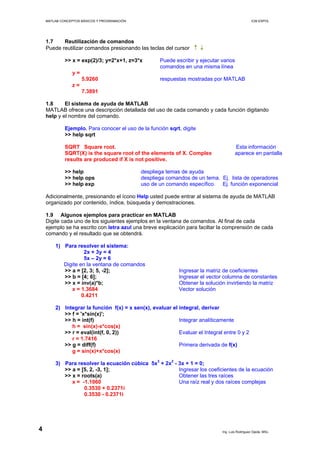 MATLAB CONCEPTOS BÁSICOS Y PROGRAMACIÓN ICM ESPOL
1.7 Reutilización de comandos
Puede reutilizar comandos presionando las teclas del cursor ↑ ↓
>> x = exp(2)/3; y=2*x+1, z=3*x Puede escribir y ejecutar varios
comandos en una misma línea
y =
5.9260 respuestas mostradas por MATLAB
z =
7.3891
1.8 El sistema de ayuda de MATLAB
MATLAB ofrece una descripción detallada del uso de cada comando y cada función digitando
help y el nombre del comando.
Ejemplo. Para conocer el uso de la función sqrt, digite
>> help sqrt
SQRT Square root. Esta información
SQRT(X) is the square root of the elements of X. Complex aparece en pantalla
results are produced if X is not positive.
>> help despliega temas de ayuda
>> help ops despliega comandos de un tema. Ej. lista de operadores
>> help exp uso de un comando específico. Ej. función exponencial
Adicionalmente, presionando el ícono Help usted puede entrar al sistema de ayuda de MATLAB
organizado por contenido, índice, búsqueda y demostraciones.
1.9 Algunos ejemplos para practicar en MATLAB
Digite cada uno de los siguientes ejemplos en la ventana de comandos. Al final de cada
ejemplo se ha escrito con letra azul una breve explicación para faciltar la comprensión de cada
comando y el resultado que se obtendrá.
1) Para resolver el sistema:
2x + 3y = 4
5x – 2y = 6
Digite en la ventana de comandos
>> a = [2, 3; 5, -2]; Ingresar la matriz de coeficientes
>> b = [4; 6]; Ingresar el vector columna de constantes
>> x = inv(a)*b; Obtener la solución invirtiendo la matriz
x = 1.3684 Vector solución
0.4211
2) Integrar la función f(x) = x sen(x), evaluar el integral, derivar
>> f = 'x*sin(x)';
>> h = int(f) Integrar analíticamente
h = sin(x)-x*cos(x)
>> r = eval(int(f, 0, 2)) Evaluar el Integral entre 0 y 2
r = 1.7416
>> g = diff(f) Primera derivada de f(x)
g = sin(x)+x*cos(x)
3) Para resolver la ecuación cúbica 5x3
+ 2x2
- 3x + 1 = 0;
>> a = [5, 2, -3, 1]; Ingresar los coeficientes de la ecuación
>> x = roots(a) Obtener las tres raíces
x = -1.1060 Una raíz real y dos raíces complejas
0.3530 + 0.2371i
0.3530 - 0.2371i
Ing. Luis Rodríguez Ojeda, MSc.
4
 