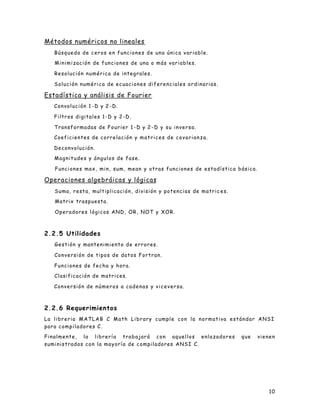 10
Métodos numéricos no lineales
Búsqueda de ceros en funciones de una única variable.
Minimización de funciones de una o más variables.
Resolución numérica de integrales.
Solución numérica de ecuaciones diferenciales ordinarias.
Estadística y análisis de Fourier
Convolución 1 -D y 2 -D.
Filtros digitales 1-D y 2 -D.
Transformadas de Fourier 1 -D y 2 -D y su inversa.
Coeficientes de correlación y matrices de covarianza.
Deconvolución.
Magnitudes y ángulos de fase.
Funciones max, min, sum, mean y otras funciones de estadística básica.
Operaciones algebráicas y lógicas
Suma, resta, multiplicación, división y potencias de matric es.
Matrix traspuesta.
Operadores lógicos AND, OR, NOT y XOR.
2.2.5 Utilidades
Gestión y mantenimiento de errores.
Conversión de tipos de datos Fortran.
Funciones de fecha y hora.
Clasificación de matrices.
Conversión de números a cadenas y viceversa.
2.2.6 Requerimientos
La libreria MATLAB C Math Library cumple con la normativa estándar ANSI
para compiladores C.
Finalmente, la librería trabajará con aquellos enlazadores que vienen
suministrados con la mayoría de compiladores ANSI C.
 