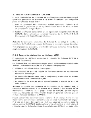 11
2.3 THE MATLAB COMPILER TOOLBOX
El nuevo compilador de MATLAB -The MATLAB Compiler - permite crear código C
optimizado procedente de ficheros M -M files - de MATLAB. Este compilador
puede ser utilizado de dos modos:
1. Como un generador MEX automático. Pueden convertirse ficheros M en
funciones C ejecutables que se ejecutaran desde dentro de MATLAB. Como
un generador de código C fuente.
2. Pueden construirse aplicaciones que se ejecutaran independientemente de
MATLAB. Estas aplicaciones externa s requieren de la MATLAB C Math
Library, que está disponible separadamente.
Mediante la conversión automática de ficheros M en código C fuente, el
compilador MATLAB elimina consumo de tiempo y la conversión manual de código.
Todo el proceso de conversión, compilación y enlazado se inicia a través de una
simple instrucción de MATLAB.
2.3.1 Generación Automática de ficheros MEX.
El compilador de MATLAB automatiza la creación de ficheros MEX de C
(MATLAB Ejecutables).
Los ficheros MEX contienen código objeto que es dinámicamente enlazado como
'runtime' en el entorno MATLAB por el intérprete del programa.
El proceso en cuestión se realiza en tres pasos:
1. El compilador de MATLAB traduce las funciones MATLAB en sus funciones
equivalente en lenguaje C.
2. La instrucción MATLAB cmex llama al compilador y al enlazador del sistema
para construir un fichero MEX objeto.
3. El intérprete de MATLAB enlaza automáticamente la función de MATLAB
como 'runtime'.
Mientras se efectúa una conversión de los ficheros M en ficheros MEX, el
compilador realiza llamadas a las rutinas de la libreria C para muchas de las
instrucciones contenidas en el propio núcleo de MATLAB. Existen algunas
funciones, incluyendo las rutinas 'Handle Graphics', para las cuales se generan
de nuevo llamadas 'callbacks' a MATLAB.
Pueden convertirse convenientemente ficheros M en código fuente C para
incorporarlos posteriormente en los ficheros externos desarrollados en lenguaje
C, si ese es el caso. Esta opción es ideal para usuarios que quieren sacar la
máxima ventaja de MATLAB desde cualquier otra aplicación o producir código C
eficiente a partir de los algoritmos desarrollados con MATLAB. Los desarrollos
 