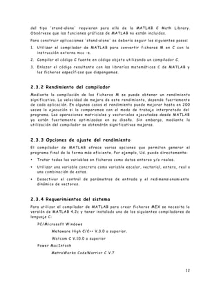 12
del tipo 'stand-alone' requieren para ello de la MATLAB C Math Library.
Obsérvese que las funciones gráficas de MATLAB no están incluidas.
Para construir aplicaciones 'stand-alone' se debería seguir los siguientes pasos:
1. Utilizar el compilador de MATLAB para convertir ficheros M en C con la
instrucción externa mcc -e.
2. Compilar el código C fuente en código objeto utilizando un compilador C.
3. Enlazar el código resultante con las librerías matemáticas C de MATLAB y
los ficheros específicos que dispongamos.
2.3.2 Rendimiento del compilador
Mediante la compilación de los ficheros M se puede obtener un rendimien to
significativo. La velocidad de mejora de este rendimiento, depende fuertemente
de cada aplicación. En algunos casos el rendimiento puede mejorar hasta en 200
veces la ejecución si la comparamos con el modo de trabajo interpretado del
programa. Las opera ciones matriciales y vectoriales ejecutadas desde MATLAB
ya están fuertemente optimizadas en su diseño. Sin embargo, mediante la
utilización del compilador se obtendrán significativas mejoras.
2.3.3 Opciones de ajuste del rendimiento
El compilador de MATLAB ofrece varias opciones que permiten generar el
programa final de la forma más eficiente. Por ejemplo, Ud. puede directamente:
• Tratar todas las variables en ficheros como datos enteros y/o reales.
• Utilizar una variable concreta como variable escalar, vectorial, entera, real o
una combinación de estas.
• Desactivar el control de parámetros de entrada y el redimensionamiento
dinámico de vectores.
2.3.4 Requerimientos del sistema
Para utilizar el compilador de MATLAB para crear ficheros MEX se necesita la
versión de MATLAB 4.2c y tener instalado uno de los siguientes compiladores de
lenguaje C:
PC/Microsoft Windows
Metaware High C/C++ V.3.0 o superior.
Watcom C V.10.0 o superior
Power MacIntosh
MetroWer ks CodeWarrior C V.7
 
