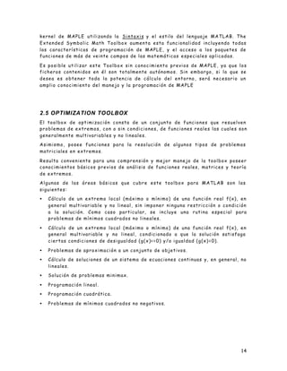 14
kernel de MAPLE utilizando la Sintaxis y el estilo del lenguaje MATLAB. The
Extended Symbolic Math Toolbox aumenta esta funcionalidad incluyendo todas
las características de programación de MAPLE, y el acceso a los paquetes de
funciones de más de veinte campos de las matemáticas especiales aplicadas.
Es posible utilizar este Toolbox sin conocimiento previos de MAPLE, ya que los
ficheros contenidos en él son totalmente autónomos. Sin embargo, si lo que se
desea es obtener toda la potencia de cálculo del entorno, será necesario un
amplio conocimiento del manejo y la programación de MAPLE
2.5 OPTIMIZATION TOOLBOX
El toolbox de optimización consta de un conjunto de funciones que resuelven
problemas de extremos, con o sin condiciones, de funciones reales las cuales son
generalmente multivariables y no lineales.
Asimismo, posee funciones para la resolución de algunos tipos de problemas
matriciales en extremos.
Resulta conveniente para una comprensión y mejor manejo de la toolbox poseer
conocimientos básicos previos de análisis de funciones reales, matrices y teoría
de extremos.
Algunas de las áreas básicas que cubre este toolbox para MATLAB son las
siguientes:
• Cálculo de un extremo local (máximo o mínimo) de una función real f(x), en
general multivariable y no lineal, sin imponer ninguna restricción o condición
a la solución. Como caso particular, se incluye una rutina especial para
problemas de mínimos cuadrados no lineales.
• Cálculo de un extremo local (máximo o mínimo) de una función real f(x), en
general multivariable y no lineal, condicionado a que la solución satisfaga
ciertas condiciones de desigualdad (g(x)<=0) y/o igualdad (g(x)=0).
• Problemas de aproximación a un conjunto de objetivos.
• Cálculo de soluciones de un sistema de ecuaciones continuas y, en general, no
lineales.
• Solución de problemas minimax.
• Programación lineal.
• Programación cuadrática.
• Problemas de mínimos cuadrados no negativos.
 