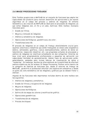 15
2.6 IMAGE PROCESSING TOOLBOX
Este Toolbox proporciona a MATLAB de un conjunto de funciones que amplia las
capacidades del producto para realizar desarrollo de aplicaciones y de nuevos
algoritmos en el campo del proceso y análisis de imagenes. El entorno
matemático y de creación de MATLAB es ideal para el procesado de imágenes, ya
que estas imágenes son, al fin y al cabo, matrices. Este toolbox incorpora
funciones para:
• Diseño de filtros.
• Mejora y retocado de imágenes.
• Análisis y estadística de imágenes.
• Operaciones morfológicas, geométricas y de color.
• Transformaciones 2D.
El proceso de imágenes es un campo de trabajo absolutamente crucial para
aquellos colectivos e industrias que estén trabajando en áreas como diagnóstico
médico, astronomía, geofísica, ciencia medioambientales, análisis de datos en
laboratorios, inspección industrial, etc. Los programas actuales de procesado y
análisis de imágenes se clasifican actualmente en dos categorías: librerías de
bajo nivel para programadores profesionales y paquetes de aplicación con
capacidades limitadas de personalización. Ambos tipos de aplicaciones están,
generalmente, pensados para ta reas básicas de visualización de datos y
'rendering'. Sin embargo, muchos de ellos adolecen de la posibilidad de efectuar
análisis numéricos de los mismos. El Image Processing Toolbox entra dentro de
la categoría de familias de funciones que, desde el ento rno de trabajo de
MATLAB , permitirá al profesional efectuar una exploración exhaustiva y desde
un punto de vista matemático de las imágenes y gráficos que se deseen tratar o
analizar.
Algunas de las funciones más importantes incluidas dentro de este toolbox son
las siguientes:
• Análisis de imágenes y estadística.
• Diseño de filtros y recuperación de imágenes.
• Mejora de imágenes.
• Operaciones morfológicas.
• Definición de mapas de colores y modificación gráfica.
• Operaciones geométricas.
• Transformación de imágenes.
• Proceso de bloques
 