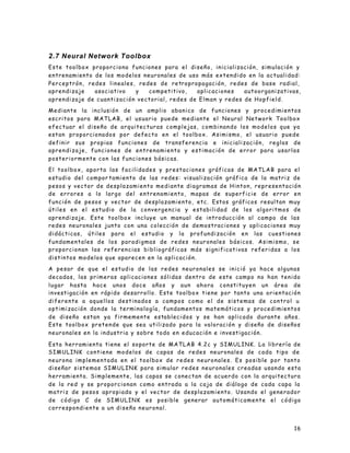 16
2.7 Neural Network Toolbox
Este toolbox proporciona funciones para el diseño, inicialización, simulación y
entrenamiento de los modelos neuronales de uso más extendido en la actualidad:
Perceptrón, redes lineales, redes de retropropagación, redes de base radial,
aprendizaje asociativo y competitivo, aplicaciones autoorganizativas,
aprendizaje de cuantización vectorial, redes de Elman y redes de Hopfield.
Mediante la inclusión de un amplio abanico de funciones y procedimientos
escritos para MATLAB, el usuario puede mediante el Neural Network Toolbox
efectuar el diseño de arquitecturas complejas, combinando los modelos que ya
estan proporcionados por defecto en el toolbox. Asimismo, el usuario puede
definir sus propias funciones de transferencia e inicialización, reglas de
aprendizaje, funciones de entrenamiento y estimación de error para usarlas
posteriormente con las funciones básicas.
El toolbox, aporta las facilidades y prestaciones gráficas de MATLAB para el
estudio del compor tamiento de las redes: visualización gráfica de la matriz de
pesos y vector de desplazamiento mediante diagramas de Hinton, representación
de errores a lo largo del entrenamiento, mapas de superficie de error en
función de pesos y vector de desplazamiento, etc. Estos gráficos resultan muy
útiles en el estudio de la convergencia y estabilidad de los algoritmos de
aprendizaje. Este toolbox incluye un manual de introducción al campo de las
redes neuronales junto con una colección de demostraciones y aplicaciones muy
didácticas, útiles para el estudio y la profundización en las cuestiones
fundamentales de los paradigmas de redes neuronales básicos. Asimismo, se
proporcionan las referencias bibliográficas más significativas referidas a los
distintos modelos que aparecen en la aplicación.
A pesar de que el estudio de las redes neuronales se inició ya hace algunas
decadas, las primeras aplicaciones sólidas dentro de este campo no han tenido
lugar hasta hace unos doce años y aun ahora constituyen un área de
investigación en rápido desarrollo. Este toolbox tiene por tanto una orientación
diferente a aquellos destinados a campos como el de sistemas de control u
optimización donde la terminología, fundamentos matemáticos y procedimientos
de diseño estan ya firmemente establecidos y se han aplicado durante años.
Este toolbox pretende que sea utilizado para la valoración y diseño de diseños
neuronales en la industria y sobre todo en educación e investigación.
Esta herramienta tiene el soporte de MATLAB 4.2c y SIMULINK. La librería de
SIMULINK contiene modelos de capas de redes neuronales de cada tipo de
neurona implementada en el toolbox de redes neuronales. Es posible por tanto
diseñar sistemas SIMULINK para simular redes neuronales creadas usando esta
herramienta. Simplemente, las capas se conectan de acuerdo con la arquitectura
de la red y se proporcionan como entrada a la caja de diálogo de cada capa la
matriz de pesos apropiada y el vector de desplazamiento. Usando el generador
de código C de SIMULINK es posible generar automáticamente el código
correspondiente a un diseño neuronal.
 