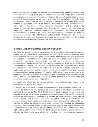 17
Dentro de las aplicaciones básicas de este toolbox, cabe destacar aquellas que
están orientadas a aquellas que se enmarcan dentro del campo de la industria
aeroespacial y automoción (simulación, sistemas de control, autopilotaje), banca,
defensa (reconocimiento de patrones, procesamiento de señales, identificación
de imágenes, extracción de características, compresión de datos), electrónica
(control de procesos, análisis de errores, modelado no lineal, síntesis de voz,
visión por ordenador), economía (análisis financiero, análisis predictivo),
industria (control de procesos, identificación en tiempo real, sistemas de
inspección), medicina, robótica (control de trayectorias, sistemas de visión),
reconocimiento y síntesis del habla, telecomunicaciones (control de datos e
imágenes, servicios de información automatizada, traducción del lenguaje
hablado en tiempo real, diagnosis, sistemas de enrutamiento), etc. El toolbox
contiene muchos ejemplos de algunas de estas aplicaciones.
2.8 NON LINEAR CONTROL DESIGN TOOLBOX
Se trata del primer producto comercialmente disponible en la actualidad para el
diseño de controladores automáticos en entornos de sistemas no lineales. Este
nuevo toolbox está pensado para ser utilizado exhaustivamente por ingenieros
que diseñan controladores para industrias avanzadas, destacando el sector del
automóvil, ingenieria aeroespacial, control de procesos y empresas
petroquímicas. Según indica Jim Tung, Vicepresidente del área de desarrollo de
The MathWorks Group, Inc. "El proceso de aproximación tradicional en el diseño
de controladores en sistemas no lineales ha sido hasta la fecha linealizarlos de
algún modo para aplicar posteriomente un método de diseño lineal que requiere
de importantes ajustes manuales. El toolbox NCD permite por primera vez a los
ingenieros de control diseñar directamente sus controladores en un ambiente no
lineal, obviando la aproximación lineal y otros procedimientos auxiliares que
antes se necesitaban de modo imperativo.
Los resultados ahora son de elevada calidad, controladores más robustos y un
ciclo de diseño mucho más rápido.
El toolbox NCD extiende, además, las prestaciones que incorpora SIMULINK, el
entorno de desarrollo de diagramas de bloques para la modelación y análisis de
sistemas dinámicos de The MathWorks, Inc. El usuario puede incluir uno o más
bloques NCD en el sistema y describir posteriormente de modo totalmente
gráfico las restricciones, tolerancias y límites de permisividad de cada uno de
estos bloques. Los métodos avanzados de optimización y la simulación del
proceso son posteriormente analizados y ajustados mediante la inclusión de unas
ciertas variables de contorno para poder obtener los tiempos de respuesta
deseados. Este toolbox puede ser utilizado para ajustar una amplia variedad de
controladores que se utilicen en un sistema, destacando los controladores PID,
LQR, LQG y estructuras H infinito. El diseñador de sistemas puede utilizar el
método de Montecarlo para el diseño y análisis de controladores robustos,
 