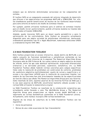 18
siempre que se detecten determinadas variaciones en los componentes del
sistema.
El toolbox NCD es un componente avanzado del entorno integrado de desarrollo
que ofrecen a los especialistas los programas MATLAB y SIMULINK. Por ello,
los diseñadores podrán beneficiarse de muchos de los toolboxes desarrollados
para este entorno en materia de diseño de sistemas lineales.
Por ejemplo, podrán utilizarse toolboxes para el análisis de sistemas lineales
para el diseño inicial; posteriormente, podrán utilizarse modelos no lineales más
sofisticados utilizando SIMULINK.
Además, puede invocarse NCD para un mejor ajuste paramétrico y para la
optimización de los controladores. Este toolbox se encuentra actualmente
disponible para una amplia va riedad de plataformas informáticas, destacando
ordenadores personales tipo PC o Apple MacIntosh, numerosas estaciones UNIX
y ordenadores Digital VAX VMS.
2.9 NAG FOUNDATION TOOLBOX
Este toolbox proporciona un acceso interactivo, desde dentro de MATLAB, a un
amplio conjunto de funciones matemáticas y estadísticas contenidas en las
clásicas NAG Fortran Libraries de la empresa The Numerical Algorithms Group
Incorpora más de 200 ficheros M, los cuales cubren un amplio espectro de áreas
de interés, entre las que cabe destacar optimización, ecuaciones diferenciales
ordinarias y en derivadas parciales, cuadratura, estadística, etc. La NAG
Foundation Toolbox añade también rutinas concretas para campos específicos
tales como la resolución de problemas con condicion es de contorno, problemas
de cuadratura adaptativa multidimensional, ajuste de curvas y superficies y el
acceso a los algoritmos LAPACK para la resolución de ecuaciones lineales. Los
nombre de las funciones han sido directamente tomados de las especificaciones
de función clásica que añade The Numerical Algorithms Group para sus librerías.
Como resultado de esto, aquellos usuarios de las librerías Fortran de NAG que a
la vez sean usuarios de MATLAB, encontraran bastante cómodo acceder a las
rutinas NAG utilizando la nomenclatura original.
La NAG Foundation Toolbox es resultado de la colaboración corporativa que
actualmente están llevando a cabo The MathWorks Group y The Numerical
Algoriths Group para proporcionar un rápido acceso desde MATLAB a un
importante de rutinas matemáticas contenidas en la NAG Foundation Library.
Actualmente, este toolbox incorpora 250 rutinas matemáticas.
Algunas de las áreas de cobertura de la NAG Foundation Toolbox son las
siguientes:
• Ceros de polinomios
• Raíces de una o más ecuaciones de tipo trascendental.
 