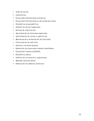 19
• Suma de series.
• Cuadraturas.
• Ecuaciones diferenciales ordinarias.
• Ecuaciones diferenciales en derivadas parciales.
• Estadística no paramétrica.
• Análisis de series temporales.
• Rutinas de clasificación.
• Aproximación de funciones especiales.
• Aproximación de curvas y superficies.
• Maximización y minimización de funciones.
• Factorización de matrices.
• Valores y vectores propios.
• Resolución de ecuaciones lineales simultáneas.
• Ecuaciones lineales (LAPACK).
• Estadística básica.
• Análisis de correlación y regresiones.
• Métodos multivariantes.
• Generación de números aleatorios.
 