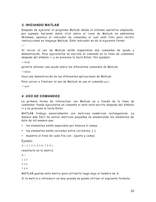 20
3. INICIANDO MATLAB
Después de ejecutar el programa MatLab desde el sistema operativo empleado,
por ejemplo haciendo doble click sobre el icono de MatLa b en ambientes
Windows, aparece el indicador de comandos el cual está listo para recibir
instrucciones en lenguaje MatLab. Este indicador es de la siguiente forma:
>>
Al iniciar el uso de MatLab están disponibles dos comandos de ayuda y
demostración. Para ejecutarlos se escribe el comando en la línea de comandos
después del símbolo >> y se presiona la tecla Enter. Por ejemplo:
>>help
permite obtener una ayuda sobre los diferentes comandos de MatLab.
>>demo
hace una demostración de las diferentes aplicaciones de MatLab.
Para cerrar o finalizar el uso de MatLab se usa el comando quit.
>>quit
4. USO DE COMANDOS
La primera forma de interactuar con MatLab es a través de la línea de
comandos. Puede ejecutarse un comando si este está escrito después del símbolo
>> y se presiona la tecla Enter.
MATLAB trabaja esencialmente con matrices numéricas rectangulares. La
manera más fácil de entrar matrices pequeñas es enumerando los elementos de
ésta de tal manera que:
• los elementos estén separados por blancos ó comas.
• los elementos estén cerrados entre corchetes, [ ].
• muestre el final de cada fila con ; (punto y coma).
Ejemplo:
A = [ 1 2 3; 4 5 6; 7 8 9 ]
resultaría en la matriz
A =
1 2 3
4 5 6
7 8 9
MATLAB guarda esta matriz para utilizarla luego bajo el nombre de A.
Si la matriz a introducir es muy grande se puede utilizar el siguiente formato:
 