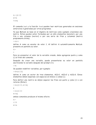 21
A = [1 2 3
4 5 6
7 8 9]
El comando load y la función fread pueden leer matrices generadas en sesiones
anteriores ó generadas por otros programas.
Ya que MatLab se basa en el álgebra de matrices como ejemplo crearemos una
matriz. Estas pueden estar formadas por un sólo elementos (escalar), por una
fila o una columna (vector) o por una serie de filas y columnas (matriz
propiamente dicha).
>>A=1
define A como un escalar de valor 1. Al definir A automáticamente MatLab
presenta en pantalla su valor.
A =
1
Para no presentar el valor de la variable creada, debe agregarse punto y coma
(;) al final del comando.
Después de crear una variable, puede presentarse su valor en pantalla
escri biendo la variable después del prompt (>>).
>>A
Se pueden redefinir variables, por ejemplo:
>>A=[1 2 3]
define A como un vector de tres elementos, A(1)=1, A(2)=2 y A(3)=3. Estos
elementos deben separase con espacios en blanco o comas (,).
Para definir una matriz se deben separar las filas con punto y coma (;) o con
retorno (Enter).
>>A=[1 2 3; 4 5 6]
o
>>A=[1 2 3
4 5 6]
ambos comandos producen el mismo efecto:
A =
1 2 3
4 5 6
 