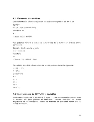 22
4.1 Elementos de matrices
Los elementos de una matriz pueden ser cualquier expresión de MATLAB.
Ejemplo:
x = [-1.3,sqrt(3),(1+2+3) *4/5]
resultaría en
x =
-1.3000 1.7321 4.8000
Nos podemos referir a elementos individuales de la matriz con índices entre
paréntesis.
Ejemplo: En el ejemplo anterior
x(4) = abs(x(1))
resultaría
x =
-1.3000 1.7321 4.8000 0 1.3000
Para añadir otra fila a la matriz A de arriba podemos hacer lo siguiente:
r = [10 11 12];
A = [A; r]
y resultaría
A =
1 2 3
4 5 6
7 8 9
10 11 12
4.2 Instrucciones de MATLAB y Variables
Si omites el nombre de la variable y el signo "=", MATLAB automáticamente crea
la variable ans para guardar el resultado. También distingue las letras
mayúsculas de las minúsculas. Todos los nombres de funciones deben ser en
letras minúsculas.
 