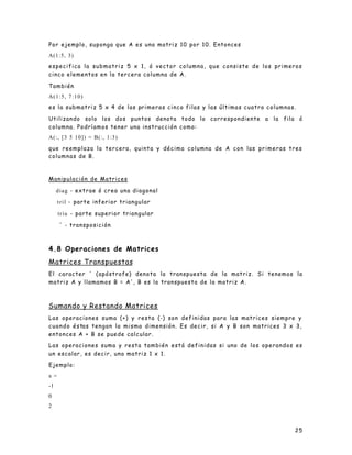 25
Por ejemplo, suponga que A es una matriz 10 por 10. Entonces
A(1:5, 3)
especifica la submatriz 5 x 1, ó vector columna, que consiste de los primeros
cinco elementos en la tercera columna de A.
También
A(1:5, 7:10)
es la submatriz 5 x 4 de las primeras cinco filas y las últimas cuatro columnas.
Utilizando solo los dos puntos denota todo lo correspondiente a la fila ó
columna. Podríamos tener una instrucción como:
A(:, [3 5 10]) = B(:, 1:3)
que reemplaza la tercera, quinta y décima columna de A con las primeras tres
columnas de B.
Manipulación de Matrices
diag - extrae ó crea una diagonal
tril - parte inferior triangular
triu - parte superior triangular
' - transposición
4.8 Operaciones de Matrices
Matrices Transpuestas
El caracter ' (apóstrofe) denota la transpuesta de la matriz. Si tenemos la
matriz A y llamamos B = A', B es la transpuesta de la matriz A.
Sumando y Restando Matrices
Las operaciones suma (+) y resta (-) son definidas para las matrices siempre y
cuando éstas tengan la misma dimensión. Es decir, si A y B son matrices 3 x 3,
entonces A + B se puede calcular.
Las operaciones suma y resta también está definidas si uno de los operandos es
un escalar, es decir, una matriz 1 x 1.
Ejemplo:
x =
-1
0
2
 