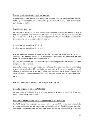 27
Producto de una matriz por un vector
El producto de una matriz y un vector es un caso especial del producto matriz-
matriz y naturalmente, un escalar como pi, puede multiplicar, ó ser multiplicado
por, cualquier matriz.
Dividiendo Matrices
En división de matrices, si A es una matriz cuadrada no-singular, entonces AB y
B/A corresponden a la multiplicación izquierda y derecha de B por el inverso de
A, esto es, inv(A) * B y B * inv(A) respectivamente. El resultado es obtenido
directamente sin la computación del inverso.
X = AB es una solución a A * X = B
X = B/A es una solución a X * A = B
AB es definido cuando B tiene la misma cantidad de filas que A. Si A es
cuadrada, el método usado es la Eliminación Gaussiana. El resultado es una
matriz X con las mismas dimensiones que B.
Si A no es cuadrada, se factoriza utilizando la ortogonalización de Householder
con pivoteo de columnas.
Los factores son usados para resolver sistemas de ecuaciones sub-determinados
y sobre -determinados. El resultado es una matriz X m-por-n donde m es el
número de columnas de A y n es el número de columnas de B. Cada columna de X
tiene, al menos, k componentes diferentes de cero, donde k es el rango efectivo
de A.
B/A esta definido en términos de AB por B/A = (A' B') '.
Usando Exponentes con Matrices
La expresión A^n eleva A a la n-ésima potencia y esta definido si A es una
matriz cuadrada y n un escalar.
Funciones Matriciales Trascendentales y Elementales
MATLAB considera expresiones como exp(A) y sqrt(A) como operaciones de
arreglos, definidas en los elementos individuales de A. También puede calcular
funciones trascendentales de matrices, como la matriz exponencial y la matriz
 
