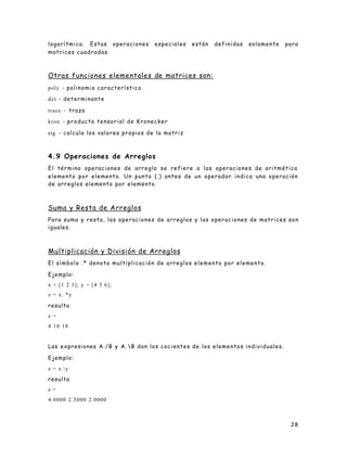 28
logarítmica. Estas operaciones especiales están definidas solamente para
matrices cuadradas.
Otras funciones elementales de matrices son:
poly - polinomio característico
det - determinante
trace - traza
kron - producto tensorial de Kronecker
eig - calcula los valores propios de la matriz
4.9 Operaciones de Arreglos
El término operaciones de arreglo se refiere a las operaciones de aritmética
elemento por elemento. Un punto (.) antes de un operador indica una operación
de arreglos elemento por elemento.
Suma y Resta de Arreglos
Para suma y resta, las operaciones de arreglos y las operaciones de matrices son
iguales.
Multiplicación y División de Arreglos
El símbolo .* denota multiplicación de arreglos elemento por elemento.
Ejemplo:
x = [1 2 3]; y = [4 5 6];
z = x. *y
resulta
z =
4 10 18
Las expresiones A./B y A. B dan los cocientes de los elementos individuales.
Ejemplo:
z = x.y
resulta
z =
4.0000 2.5000 2.0000
 