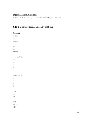 29
Exponentes con Arreglos
El símbolo .^ denota exponenciación elemento por elemento.
4.10 Ejemplos: Operaciones Aritméticas
Ejemplos:
>> 1/2
ans =
0.5000
>> 21
ans =
0.5000
>> a=[2;1;2]
a =
2
1
2
>> b=[1;2;3]
b =
1
2
3
>> a'
ans =
2 1 2
>> b'
ans =
1 2 3
 