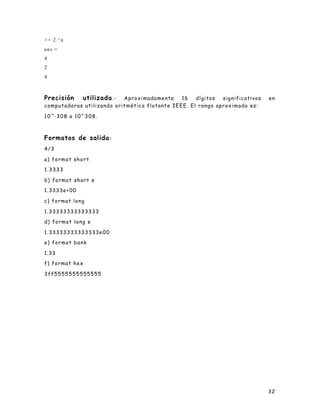 32
>> 2.^a
ans =
4
2
4
Precisión utilizada.- Aproximadamente 16 dígitos significativos en
computadoras utilizando aritmética flotante IEEE. El rango aproximado es:
10^-308 a 10^308.
Formatos de salida:
4/3
a) format short
1.3333
b) format short e
1.3333e+00
c) format long
1.33333333333333
d) format long e
1.33333333333333e00
e) format bank
1.33
f) format hex
3ff5555555555555
 