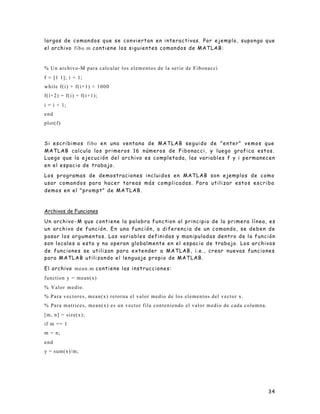 34
largas de comandos que se conviertan en interactivas. Por ejemplo, suponga que
el archivo fibo.m contiene los siguientes comandos de MATLAB:
% Un archivo-M para calcular los elementos de la serie de Fibonacci
f = [1 1]; i = 1;
while f(i) + f(i+1) < 1000
f(i+2) = f(i) + f(i+1);
i = i + 1;
end
plot(f)
Si escribimos fibo en una ventana de MATLAB seguido de "enter" vemos que
MATLAB calcula los primeros 16 números de Fibonacci, y luego grafica estos.
Luego que la ejecución del archivo es completada, las variables f y i permanecen
en el espacio de trabajo.
Los programas de demostraciones incluidos en MATLAB son ejemplos de como
usar comandos para hacer tareas más complicadas. Para utilizar estos escriba
demos en el "prompt" de MATLAB.
Archivos de Funciones
Un archivo -M que contiene la palabra function al principio de la primera línea, es
un archivo de función. En una función, a diferencia de un comando, se deben de
pasar los argumentos. Las variables definidas y manipuladas dentro de la función
son locales a esta y no operan globalmente en el espacio de trabajo. Los archivos
de funciones se utilizan para extender a MATLAB, i.e., crear nuevas funciones
para MATLAB utilizando el lenguaje propio de MATLAB.
El archivo mean.m contiene las instrucciones:
function y = mean(x)
% Valor medio.
% Para vectores, mean(x) retorna el valor medio de los elementos del vector x.
% Para matrices, mean(x) es un vector fila conteniendo el valor medio de cada columna.
[m, n] = size(x);
if m == 1
m = n;
end
y = sum(x)/m;
 