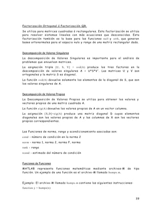 39
Factorización Ortogonal ó Factorización QR.
Se utiliza para matrices cuadradas ó rectangulares. Esta factorización se utiliza
para resolver sistemas lineales con más ecuaciones que desconocidas. Esta
factorización también es la base para las funciones null y orth, que generan
bases orto normales para el espacio nulo y rango de una matriz rectangular dada.
Descomposición de Valores Singulares
La descomposición de Valores Singulares es importante para el análisis de
problemas que envuelvan matrices.
La asignación triple [U, S, V] = svd(A) produce los tres factores en la
descomposición de valores singulares A = U*S*V'. Las matrices U y V son
ortogonales y la matriz S es diagonal.
La función svd(A) devuelve solamente los elementos de la diagonal de S, que son
los valores singulares de A.
Descomposición de Valores Propios
La Descomposición de Valores Propios se utiliza para obtener los valores y
vectores propios de una matriz cuadrada A.
La función eig(A) devuelve los valores propios de A en un vector columna.
La asignación [X,D]=eig(A) produce una matriz diagonal D cuyos elementos
diagonales son los valores propios de A y las columnas de X son los vectores
propios correspondientes.
Las Funciones de norma, rango y acondicionamiento asociadas son:
cond - número de condición en la norma 2
norm - norma 1, norma 2, norma F, norma
rank - rango
rcond - estimado del número de condición
Funciones de Funciones
MATLAB representa funciones matemáticas mediante archivos-M de tipo
función. Un ejemplo de una función es el archivo -M llamado humps.m.
Ejemplo: El archivo-M llamado humps.m contiene las siguientes instrucciones:
function y = humps(x)
 