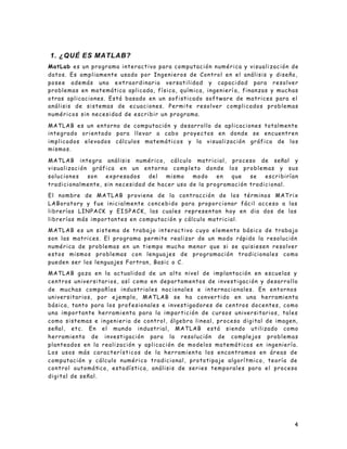 4
1. ¿QUÉ ES MATLAB?
MatLab es un programa interactivo para computación numérica y visualización de
datos. Es ampliamente usado por Ingenieros de Control en el análisis y diseño,
posee además una extraordinaria versatilidad y capacidad para resolver
problemas en matemática aplicada, física, química, ingenierí a, finanzas y muchas
otras aplicaciones. Está basado en un sofisticado software de matrices para el
análisis de sistemas de ecuaciones. Permite resolver complicados problemas
numéricos sin necesidad de escribir un programa.
MATLAB es un entorno de computación y desarrollo de aplicaciones totalmente
integrado orientado para llevar a cabo proyectos en donde se encuentren
implicados elevados cálculos matemáticos y la visualización gráfica de los
mismos.
MATLAB integra análisis numérico, cálculo matricial, proceso de señal y
visualización gráfica en un entorno completo donde los problemas y sus
soluciones son expresados del mismo modo en que se escribirían
tradicionalmente, sin necesidad de hacer uso de la programación tradicional.
El nombre de MATLAB proviene de la contracción de los términos MATrix
LABoratory y fue inicialmente concebido para proporcionar fácil acceso a las
librerías LINPACK y EISPACK, las cuales representan hoy en dia dos de las
librerías más importantes en computación y cálculo matricial.
MATLAB es un sistema de trabajo interactivo cuyo elemento básico de trabajo
son las matrices. El programa permite realizar de un modo rápido la resolución
numérica de problemas en un tiempo mucho menor que si se quisiesen resolver
estos mismos problemas con lenguajes de programación tradicionales como
pueden ser los lenguajes Fortran, Basic o C.
MATLAB goza en la actualidad de un alto nivel de implantación en escuelas y
centros universitarios, así como en departamentos de investigación y desarrollo
de muchas compañías industriales nacionales e internacionales. En entornos
universitarios, por ejemplo, MATLAB se ha convertido en una herramienta
básica, tanto para los profesionales e investigadores de centros docentes, como
una importante herramienta para la impartición de cursos universitarios, tales
como sistemas e ingenieria de control, álgebra lineal, proceso digital de imagen,
señal, etc. En el mundo industrial, MATLAB está siendo utilizado como
herramienta de investigación para la resolución de complejos problemas
planteados en la realización y aplicación de modelos matemáticos en ingeniería.
Los usos más característicos de la herramienta los encontramos en áreas de
computación y cálculo numérico tradicional, prototipaje algorítmico, teoría de
control automático, estadística, análisis de series temporales para el proceso
digital de señal.
 