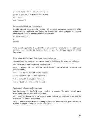 40
y = 1./((x-.3).^2 +.01) + 1./((x-.9).^2 +.04) - 6;
y para la gráfica de la función escribimos
x = -1:.01:2;
plot(x, humps(x))
Integración Numérica (Cuadratura)
El área bajo la gráfica de la función f(x) se puede aproximar integrando f(x)
numéricamente mediante una regla de cuadratura. Para integrar la función
definida por humps.m desde 0 hasta 1 escribimos:
q = quad('humps', 0, 1)
q =
29.8583
Note que el argumento de quad contiene un nombre de una función. Por esto quad
se llama una función de función, i.e., es una función que opera en otras
funciones.
Ecuaciones No -lineales y Funciones de Optimización
Las funciones de funciones para ecuaciones no -lineales y optimización incluyen:
fmin - mínimo de una función de una variable
fmins - mínimo de una función multi -variable (minimización no-lineal sin
restricciones)
fzero - cero de una función de una variable
constr - minimización con restricciones
fsolve - solución de ecuación no-lineal
leastsq - cuadrados mínimos no-lineales
Funciones para Ecuaciones Diferenciales
Las funciones de MATLAB para resolver problemas de valor inicial para
ecuaciones diferenciales ordinarias son:
ode23 - método Runge-Kutta de largo de paso variable que combina un método de
orden dos con uno de orden tres.
ode45 - método Runge -Kutta -Fehlberg de largo de paso variable que combina un
método de orden cuatro con uno de orden cinco.
 
