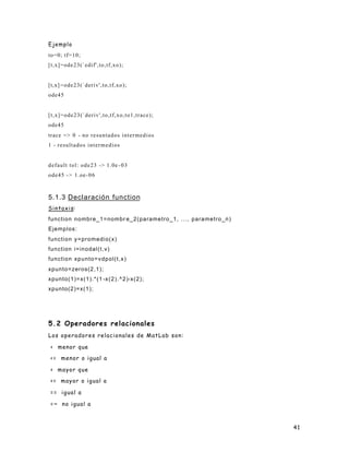 41
Ejemplo
to=0; tf=10;
[t,x]=ode23(`edif',to,tf,xo);
[t,x] =ode23(`deriv',to,tf,xo);
ode45
[t,x]=ode23(`deriv',to,tf,xo,to1,trace);
ode45
trace => 0 - no resuntados intermedios
1 - resultados intermedios
default tol: ode23 -> 1.0e -03
ode45 -> 1.oe-06
5.1.3 Declaración function
Sintaxis:
function nombre_1=nombr e_2(parametro_1, ..., parametro_n)
Ejemplos:
function y=promedio(x)
function i=inodal(t,v)
function xpunto=vdpol(t,x)
xpunto=zeros(2,1);
xpunto(1)=x(1).*(1 -x(2).^2)-x(2);
xpunto(2)=x(1);
5.2 Operadores relacionales
Los operadores relacionales de MatLab son:
< menor que
<= menor o igual a
> mayor que
>= mayor o igual a
== igual a
=~ no igual a
 