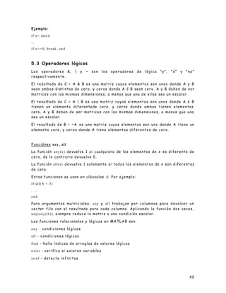 42
Ejemplo:
if n< maxn
...
if n>=0, break, end
5.3 Operadores lógicos
Los operadores &, | y ~ son los operadores de lógica "y", "ó" y "no"
respectivamente.
El resultado de C = A & B es una matriz cuyos elementos son unos donde A y B
sean ambos distintos de cero, y ceros donde A ó B sean cero. A y B deben de ser
matrices con las mismas dimensiones, a menos que una de ellas sea un escalar.
El resultado de C = A | B es una matriz cuyos elementos son unos donde A ó B
tienen un elemento diferentede cero, y ceros donde ambas tienen elementos
cero. A y B deben de ser matrices con las mismas dimensiones, a menos que una
sea un escalar.
El resultado de B = ~A es una matriz cuyos elementos son uno donde A tiene un
elemento cero, y ceros donde A tiene elementos diferentes de cero.
Funciónes any, all
La función any(x) devuelve 1 si cualquiera de los elementos de x es diferente de
cero, de lo contrario devuelve 0.
La función all(x) devuelve 1 solamente si todos los elementos de x son diferentes
de cero.
Estas funciones se usan en cláusulas if. Por ejemplo:
if all(A <.5)
. . .
end
Para argumentos matriciales, any y all trabajan por columnas para devolver un
vector fila con el resultado para cada columna. Aplicando la función dos veces,
any(any(A)), siempre reduce la matriz a una condición escalar.
Las funciones relacionales y lógicas en MATLAB son:
any - condiciones lógicas
all - condiciones lógicas
find - halla índices de arreglos de valores lógicos
exist - verifica si existen variables
isinf - detecta infinitos
 