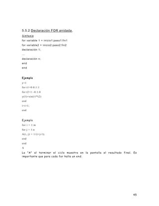 45
5.5.2 Declaración FOR anidada.
Sintaxis
for variable 1 = inicio1:paso1:fin1
for variable2 = inicio2:paso2:fin2
declaración 1;
...
declaración n;
end
end
Ejemplo
y=1
for t1=0:0.1:1
for t2=1: -0.1:0
y(1)=sin(t1*t2)
end
i=i+1;
end
Ejemplo
for i = 1:m
for j = 1:n
A(i, j) = 1/(i+j-1);
end
end
A
La "A" al terminar el ciclo muestra en la pantalla el resultado final. Es
importante que para cada for halla un end.
 