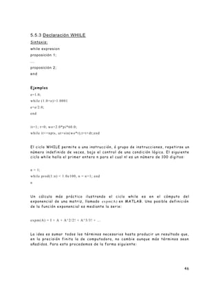 46
5.5.3 Declaración WHILE
Sintaxis:
while expresion
proposición 1;
...
proposición 2;
end
Ejemplos
e=1.0;
while (1.0+e)>1.0001
e=e/2.0;
end
it=1; t=0; wo=2.0*pi*60.0;
while it<=npts, ut=sin(wo*t);t=t+dt;end
El ciclo WHILE permite a una instrucción, ó grupo de instrucciones, repetirse un
número indefinido de veces, bajo el control de una condición lógica. El siguiente
ciclo while halla el primer entero n para el cual n! es un número de 100 digitos:
n = 1;
while prod(1:n) < 1.0e100, n = n+1; end
n
Un cálculo más práctico ilustrando el ciclo while es en el cómputo del
exponencial de una matriz, llamado expm(A) en MATLAB. Una posible definición
de la función exponencial es mediante la serie:
expm(A) = I + A + A^2/2! + A^3/3! + ...
La idea es sumar todos los términos necesarios hasta producir un resultado que,
en la precisión finita la de computadora, no cambie aunque más términos sean
añadidos. Para esto procedemos de la forma siguiente:
 