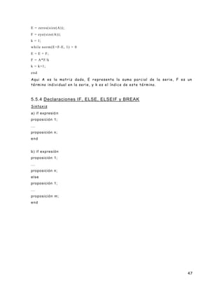 47
E = zeros(size(A));
F = eye(size(A));
k = 1;
while norm(E+F-E, 1) > 0
E = E + F;
F = A*F/k
k = k+1;
end
Aqui A es la matriz dada, E representa la suma parcial de la serie, F es un
término individual en la serie, y k es el índice de este término.
5.5.4 Declaraciones IF, ELSE, ELSEIF y BREAK
Sintaxis
a) if expresió n
proposición 1;
...
proposición n;
end
b) if expresión
proposición 1;
...
proposición n;
else
proposición 1;
...
proposición m;
end
 