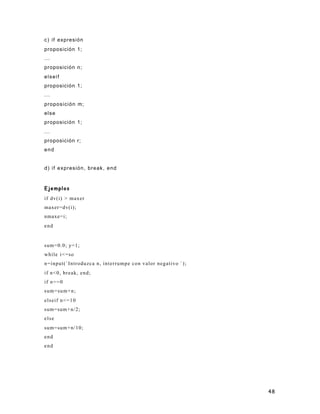 48
c) if expresión
proposición 1;
...
proposición n;
elseif
proposición 1;
...
proposición m;
else
proposición 1;
...
proposición r;
end
d) if expresión, break, end
Ejemplos
if dv(i) > maxer
maxer=dv(i);
nmaxe=i;
end
sum=0.0; y=1;
while i<=so
n=input(`Introduzca n, interrumpe con valor negativo `);
if n<0, break, end;
if n==0
sum=sum+n;
elseif n<=10
sum=sum+n/2;
else
sum=sum+n/10;
end
end
 