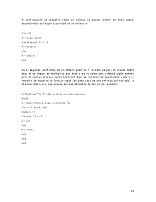 49
A continuación se muestra como un cálculo se puede dividir en tres casos,
dependiendo del signo ó paridad de un entero n:
if n < 0
A = negative(n)
else if rem(n, 2) == 0
A = even(n)
else
A = odd(n)
end
En el segundo, partiendo de un entero positivo n, si este es par, se divide entre
dos; si es impar, se multiplica por tres y se le suma uno. ¿Habrá algún entero
para el cual el proceso nunca termine? Aquí se ilustran los enunciados while y if,
también se muestra la función input (en este caso es una entrada del teclado), y
el enunciado break, que provee salidas abruptas de los ciclos. Veamos:
% Problema "3n+1" clásico de la teoria de números.
while 1
n = input('Entre n, negativo termina. ');
if n <= 0, break, end
while n > 1
if rem(n, 2) == 0
n = n/2
else
n = 3*n+1
end
end
end
 