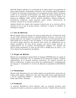 5
MATLAB dispone también en la actualidad de un amplio abanico de programas de
apoyo especializados, denominados Toolboxes, que extienden significativamente
el número de funciones incorporadas en el programa principal. Estos Toolboxes
cubren en la actualidad prácticamente casi todas las áreas principales en el
mundo de la ingeniería y la simulación, destacando entre ellos el 'toolbox' de
proceso de imágenes, señal, control robusto, estadística, análisis financiero,
matemáticas simbólicas, redes neurales, lógica difusa, identificación de
sistemas, simulación de sistemas dinámicos, etc.
Además también se dispone del programa Simulink que es un entorno gráfico
interactivo con el que se puede analizar, modelizar y simular la dinámica de
sistemas no lineales.
1.1 Uso de Matrices
MatLab emplea matrices porque con ellas se puede describir infinidad de cosas
de una forma altamente flexible y matemáticamente eficiente. Una matriz de
pixeles puede ser una imagen o una película. Una matriz de fluctuaciones de una
señal puede ser un sonido o una voz humana. Y tal vez más significativamente,
una matriz puede describir una relación lineal entre los componentes de un
modelo matemático. En este último sentido, una matriz puede describir el
comportamiento de un sistema extremadamente complejo. Por ejemplo una
matriz puede representar el vuelo de una avión a 40.000 pies de altura, o un
filtro digital de procesamiento de señales.
1.2 Origen de MatLab
MatLab fue originalmente desarrollado en lenguaje FORTRAN para ser usado en
computadoras mainframe. Fue el resultado de los proyectos Linpack y Eispack
desarrollados en el Argonne National Laboratory. Su nombre proviene de
MATrix LABoratory. Al pasar de los años fue complementado y reimplementado
en lenguaje C. Actualmente la licencia de MatLab es propiedad de MathWorks
Inc .
1.3 Plataformas
MatLab está disponible para una amplio número de plataformas: estaciones de
trabajo SUN, Apollo, VAXstation y HP, VAX, MicroVAX, Gould, Apple Macintosh
y PC AT compatibles 80386 o superiores. Opera bajo sistemas operativos
UNIX, Macintosh y Windows.
1.4 Productos
La empresa MathWorks ofrece MatLab como su principal producto para
computación numérica, análisis y visualización de datos. También ofrece Simulink
 