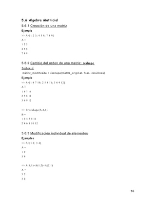 50
5.6 Algebra Matricial
5.6.1 Creación de una matriz
Ejemplo
>> A=[1 2 3; 4 5 6; 7 8 9]
A =
1 2 3
4 5 6
7 8 9
5.6.2 Cambio del orden de una matriz: reshape
Sintaxis:
matriz_modificada = reshape(matriz_origin al, filas, columnas)
Ejemplo
>> A=[1 4 7 10; 2 5 8 11; 3 6 9 12]
A =
1 4 7 10
2 5 8 11
3 6 9 12
>> B=reshape(A,2,6)
B =
1 3 5 7 9 11
2 4 6 8 10 12
5.6.3 Modificación individual de elementos
Ejemplos
>> A=[1 2; 3 4]
A =
1 2
3 4
>> A(1,1)=A(1,2)+A(2,1)
A =
5 2
3 4
 