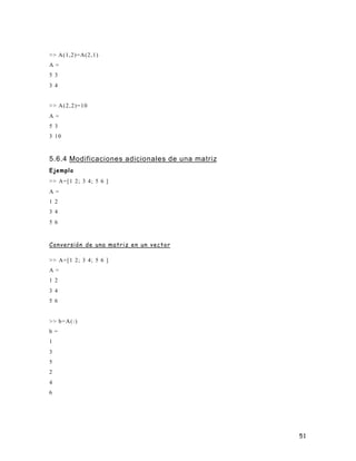 51
>> A(1,2)=A(2,1)
A =
5 3
3 4
>> A(2,2)=10
A =
5 3
3 10
5.6.4 Modificaciones adicionales de una matriz
Ejemplo
>> A=[1 2; 3 4; 5 6 ]
A =
1 2
3 4
5 6
Conversión de una matriz en un vector
>> A=[1 2; 3 4; 5 6 ]
A =
1 2
3 4
5 6
>> b=A(:)
b =
1
3
5
2
4
6
 