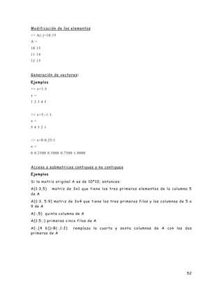 52
Modificación de los elementos
>> A(:)=10:15
A =
10 13
11 14
12 15
Generación de vectores:
Ejemplos
>> x=1:5
x =
1 2 3 4 5
>> x=5:-1:1
x =
5 4 3 2 1
>> x=0:0.25:1
x =
0 0.2500 0.5000 0.7500 1.0000
Acceso a submatrices contiguas y no contigua s
Ejemplos
Si la matriz original A es de 10*10, entonces:
A(1:3,5) matriz de 3x1 que tiene los tres primeros elementos de la columna 5
de A
A(1:3, 5:9) matriz de 3x4 que tiene los tres primeros filas y las columnas de 5 a
9 de A
A(:,5) quinta columna de A
A(1:5,:) primeras cinco filas de A
A(:,[4 6])=B(:,1:2) remplaza la cuarta y sexta columnas de A con las dos
primeras de A
 