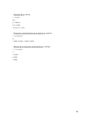 56
- Inversa de A: inv(A)
>> inv(A)
ans =
0 1.0000 0
0 0 1.0000
-0.1667 0 1.1667
- Ecuación característica de la matriz A: poly(A)
>> p=poly(A)
p =
1.0000 0.0000 -7.0000 6.0000
- Raices de la ecuación característica : roots(p)
>> r=roots(p)
r =
-3.0000
2.0000
1.0000
 