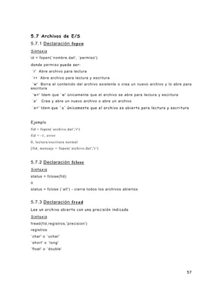 57
5.7 Archivos de E/S
5.7.1 Declaración fopen
Sintaxis
id = fopen(`nombre.dat', `permiso')
donde permiso puede ser:
`r' Abre archivo para lectura
`r+ Abre archivo para lectura y escritura
`w' Borra el contenido del archivo existente o crea un nuevo archivo y lo abre para
escritura
`w+' Idem que `w' únicamente que el archivo se abre para lectura y escritura
`a' Crea y abre un nuevo archivo o abre un archivo
`a+' Idem que `a' únicamente que el archivo es abierto para lectura y escritura
Ejemplo
fid = fopen(`archivo.dat','r')
fid = -1, error
0, lectura/escritura normal
[fid, mensaje = fopen(`archivo.dat','r ')
5.7.2 Declaración fclose
Sintaxis
status = fclose(fid)
o
status = fclose (`all') - cierra todos los archivos abiertos
5.7.3 Declaración fread
Lee un archivo abierto con una precisión indicada
Sintaxis
fread(fid,registros,'precision')
registros
`char' o `uchar'
`short' o `long'
`float' o `double'
 