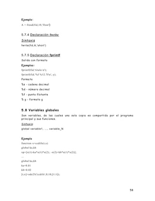 58
Ejemplo:
A = fread(fid,10,'float')
5.7.4 Declaración fwrite
Sintaxis
fwrite(fid,A,'short')
5.7.5 Declaración fprintf
Salida con formato
Ejemplos:
fprintf(fid,'titulo n');
fprintf(fid,'%f %12.7fn', y);
Forma to
%s - cadena decimal
%d - número decimal
%f - punto flotante
% g - formato g
5.8 Variables globales
Son variables, de las cuales una sola copia es compartida por el programa
principal y sus funciones.
Sintaxis:
global variable1, ..., variable_N
Ejemplo
function x=ccdifs(t,x)
global ka,kb
xp=[x(1)-ka*x(1)*x(2); -x(2)+kb*x(1)*x(2)];
...
global ka,kb
ka=0.01
kb=0.02
[t,x]=ode23('ccdifs',0,10,[1:1]);
 