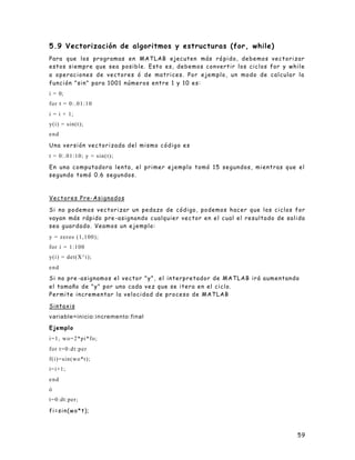 59
5.9 Vectorización de algoritmos y estructuras (for, while)
Para que los programas en MATLAB ejecuten más rá pido, debemos vectorizar
estos siempre que sea posible. Esto es, debemos convertir los ciclos for y while
a operaciones de vectores ó de matrices. Por ejemplo, un modo de calcular la
función "sin" para 1001 números entre 1 y 10 es:
i = 0;
for t = 0:.01:10
i = i + 1;
y(i) = sin(t);
end
Una versión vectorizada del mismo código es
t = 0:.01:10; y = sin(t);
En una computadora lenta, el primer ejemplo tomó 15 segundos, mientras que el
segundo tomó 0.6 segundos.
Vectores Pre-Asignados
Si no podemos vectorizar un pedazo de código, podemos hacer que los ciclos for
vayan más rápido pre -asignando cualquier vector en el cual el resultado de salida
sea guardado. Veamos un ejemplo:
y = zeros (1,100);
for i = 1:100
y(i) = det(X^i);
end
Si no pre -asignamos el vector "y", el interpretador de MATLAB irá aumentando
el tamaño de "y" por uno cada vez que se itera en el ciclo.
Permite incrementar la velocidad de proceso de MATLAB
Sintaxis
variable=inicio:incremento:final
Ejemplo
i=1, wo=2*pi*fo;
for t=0:dt:per
f(i)=sin(wo*t);
i=i+1;
end
ó
t=0:dt:per;
fi=sin(wo*t);
 