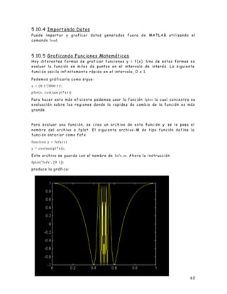 62
5.10.4 Importando Datos
Puede importar y graficar datos generados fuera de MATLAB utilizando el
comando load.
5.10.5 Graficando Funciones Matemáticas
Hay diferen tes formas de graficar funciones y = f(x). Una de estas formas es
evaluar la función en miles de puntos en el intervalo de interés. La siguiente
función oscila infinitamente rápido en el intervalo, 0 x 1.
Podemos gráficarla como sigue:
x = (0:1/2000:1)';
plot(x, cos(tan(pi*x)))
Para hacer esto más eficiente podemos usar la función fplot la cual concentra su
evaluación sobre las regiones donde la rapidez de cambio de la función es más
grande.
Para evaluar una función, se crea un archivo de esta función y se le pasa el
nombre del archivo a fplot. El siguiente archivo -M de tipo función define la
función anterior como fofx.
function y = fofx(x)
y = cos(tan(pi*x));
Este archivo se guarda con el nombre de fofx.m. Ahora la instrucción
fplot('fofx', [0 1])
produce la gráfica:
 