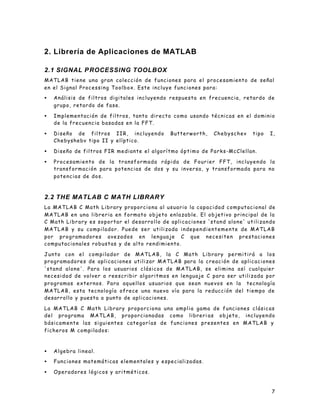 7
2. Librería de Aplicaciones de MATLAB
2.1 SIGNAL PROCESSING TOOLBOX
MATLAB tiene una gran colección de funciones para el procesamiento de señal
en el Signal Processing Toolbox. Este incluye funciones para:
• Análisis de filtros digitales incluyendo respuesta en frecuencia, retardo de
grupo, retardo de fase.
• Implementación de filtros, tanto directo como usando técnicas en el dominio
de la frecuencia basadas en la FFT.
• Diseño de filtros IIR, incluyendo Butterworth, Chebyschev tipo I,
Chebyshebv tipo II y elíptico.
• Diseño de filtros FIR mediante el algorítmo óptimo de Parks-McClellan.
• Procesamiento de la transformada rápida de Fourier FFT, incluyendo la
transformación para potencias de dos y su inversa, y transformada para no
potencias de dos.
2.2 THE MATLAB C MATH LIBRARY
La MATLAB C Math Library proporciona al usuario la capacidad computacional de
MATLAB en una libreria en formato objeto enlazable. El objetivo principal de la
C Math Library es soportar el desarrollo de aplicaciones 'stand alone' utilizando
MATLAB y su compilador. Puede ser utilizada independientemente de MATLAB
por programadores avezados en lenguaje C que necesiten prestaciones
computacionales robustas y de alto rendimiento.
Junto con el compilador de MATLAB, la C Math Library permitirá a los
programadores de aplicaciones utilizar MATLAB para la creación de aplicaciones
'stand alone'. Para los usuarios clásicos de MATLAB, se elimina así cualquier
necesidad de volver a reescribir algoritmos en lenguaje C para ser utilizada por
programas externos. Para aquellos usuarios que sean nuevos en la tecnología
MATLAB, esta tecnología ofrece una nueva vía para la reducción del tiempo de
desarrollo y puesta a punto de aplicaciones.
La MATLAB C Math Library proporciona una amplia gama de funciones clásicas
del programa MATLAB, proporcionadas como libreri as objeto, incluyendo
básicamente las siguientes categorías de funciones presentes en MATLAB y
ficheros M compilados:
• Algebra lineal.
• Funciones matemáticas elementales y especializadas.
• Operadores lógicos y aritméticos.
 