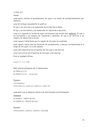 71
i) axis(`on')
donde:
axis(`auto') realiza el escalamiento de ejes a su modo de autoescalamiento por
defecto.
axis(`ij') dibuja nuevamente la gráfica.
El eje y es vertical y es numerado de arriba hacia abajo.
El eje j es horizontal y es numerado de izquierda a derecha.
axis(`xy') regresa la forma de ejes cartesianos que existe por defecto . El eje x
es horizontal y se numera de izquierda a derecha. El eje y es vertical y se
numera de abajo hacia arriba
axis(`square') determina que la región de los ejes es cuadrada
axis(`equal') indica que los factores de escalamiento y marcas incrementales a lo
largo de los ejes x y y son iguales.
axis(`off') desactiva las etiquetas de los ejes y las marcas
axis(`on') activa las etiquetas de los ejes y las marcas
Para el ejemplo último:
...
axis([ -3 3 -3 3 -8 8])
fill3 colorea polígonos de 3 dimensiones
a) fill3(x,y,z,'c')
b) fill3(x1,y1,z1,...,xn,yn,zn)
Ejemplo
colormap(hot)
fill3(rand(3,4), rand(3,4), rand(3,4), rand(3,4))
rand matrices y números aleato rios distribuidos uniformemente
Sintaxis:
a) rand(n) - matriz de nxn
b) rnad(m,n) - matriz de mxn
Ejemplo
fill3(rand(20), rand(20), rand(20), rand(20))
 