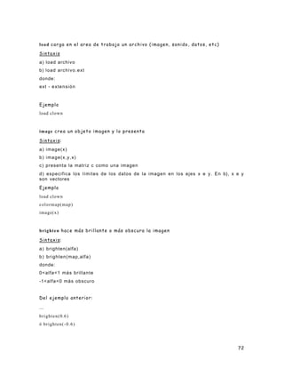 72
load carga en el area de trabajo un archivo (imagen, sonido, datos, etc)
Sintaxis
a) load archivo
b) load archivo.ext
donde:
ext - extensión
Ejemplo
load clown
image crea un objeto imagen y lo presenta
Sintaxis:
a) image(x)
b) image(x,y,x)
c) presenta la matriz c como una imagen
d) especifica los límites de los datos de la imagen en los ejes x e y. En b), x e y
son vectores
Ejemplo
load clown
colormap(map)
image(x)
brighten hace más brillante o más obscura la imagen
Sintaxis:
a) brighten(alfa)
b) brighten(map,alfa)
donde:
0<alfa<1 más brillante
-1<alfa<0 más obscuro
Del ejemplo anterior:
...
brighten(0.6)
ó brighten(-0.6)
 
