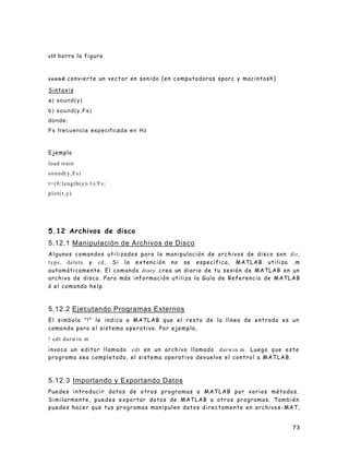 73
clf borra la figura
sound convierte un vector en sonido (en computadoras sparc y macintosh)
Sintaxis
a) sound(y)
b) sound(y,Fs)
donde:
Fs frecuencia especificada en Hz
Ejemplo
load train
sound(y,Fs)
t=(0:length(y)-1)/Fs;
plot(t,y)
5.12 Archivos de disco
5.12.1 Manipulación de Archivos de Disco
Algunos comandos utilizados para la manipulación de archivos de disco son dir,
type, delete y cd . Si la extención no se especifica, MATLAB utiliza .m
automáticamente. El comando diary crea un diario de tu sesión de MATLAB en un
archivo de disco. Para más información utiliza la Guía de Referencia de MATLAB
ó el comando help.
5.12.2 Ejecutando Programas Externos
El simbolo "!" le indica a MATLAB que el resto de la línea de entrada es un
comando para el sistema operativo. Por ejemplo,
! edt darwin.m
invoca un editor llamado edt en un archivo llamado darwin.m. Luego que este
programa sea completado, el sistema operativo devuelve el control a MATLAB.
5.12.3 Importando y Exportando Datos
Puedes introducir datos de otros programas a MATLAB por varios métodos.
Similarmente, puedes exportar datos de MATLAB a otros programas. También
puedes hacer que tus programas manipulen datos directamente en archivos-MAT,
 