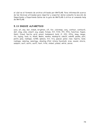 74
el cúal es el formato de archivo utilizado por MATLAB. Para información acerca
de las técnicas utilizadas para importar y exportar datos consulte la sección de
Importando y Exportando Datos de la guía de MATLAB ó utilice al comando help
de MATLAB.
5.13 INDICE ALFABETICO
axis, all, any, bar, break, brighten, clf, for, colormap, conj, contour, contour3,
det, diag, else, elseif, eig, expm, fclose, fill, fill3, fft, fftn, function, fopen,
fplot, fread, fwrite, grid, gtext, hadamard, hold, if, ifft, ifftn, imag, image,
inv, loglog, load, lu, mesh, meshc, meshz, meshgrid, ode23, ode45, peaks, plot,
plot3, poly, reshape, rot90, sphere, tril, triu, pascal, polar, real, toplitz, rand,
reshape, semilog, semilogy, shading (flat interp faceted), size, sound, stairs,
subplot, surf, surfc, surfl, text, title, xlabel, ylabel, while, zeros.
 